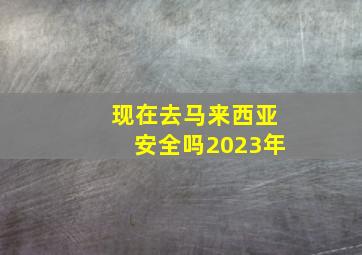 现在去马来西亚安全吗2023年