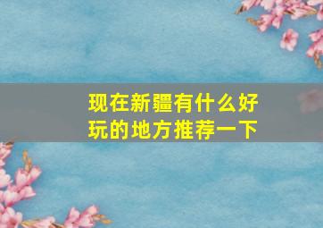 现在新疆有什么好玩的地方推荐一下