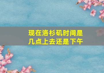 现在洛杉矶时间是几点上去还是下午