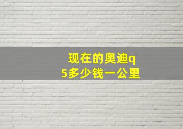 现在的奥迪q5多少钱一公里