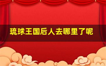 琉球王国后人去哪里了呢