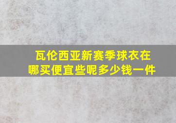 瓦伦西亚新赛季球衣在哪买便宜些呢多少钱一件