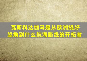 瓦斯科达伽马是从欧洲绕好望角到什么航海路线的开拓者