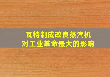 瓦特制成改良蒸汽机对工业革命最大的影响