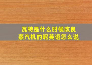 瓦特是什么时候改良蒸汽机的呢英语怎么说