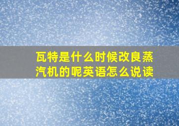 瓦特是什么时候改良蒸汽机的呢英语怎么说读