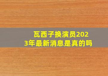 瓦西子换演员2023年最新消息是真的吗