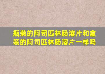 瓶装的阿司匹林肠溶片和盒装的阿司匹林肠溶片一样吗