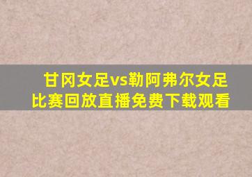 甘冈女足vs勒阿弗尔女足比赛回放直播免费下载观看