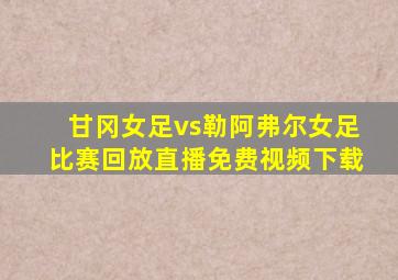 甘冈女足vs勒阿弗尔女足比赛回放直播免费视频下载