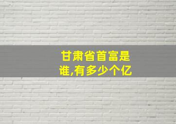 甘肃省首富是谁,有多少个亿