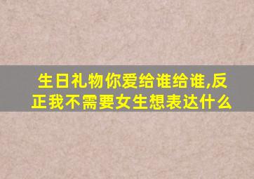 生日礼物你爱给谁给谁,反正我不需要女生想表达什么