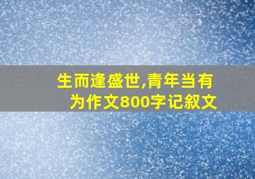 生而逢盛世,青年当有为作文800字记叙文