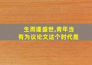 生而逢盛世,青年当有为议论文这个时代是