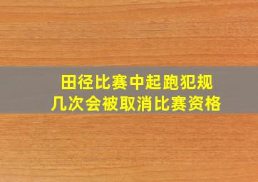 田径比赛中起跑犯规几次会被取消比赛资格