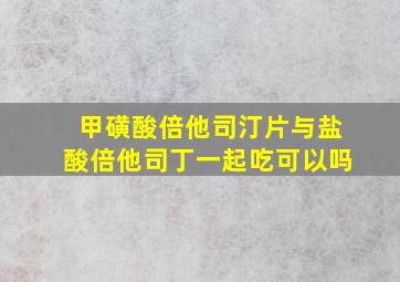 甲磺酸倍他司汀片与盐酸倍他司丁一起吃可以吗