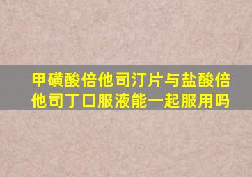 甲磺酸倍他司汀片与盐酸倍他司丁口服液能一起服用吗