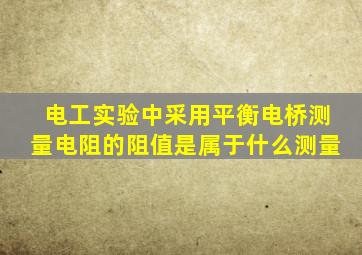 电工实验中采用平衡电桥测量电阻的阻值是属于什么测量