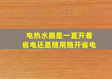 电热水器是一直开着省电还是随用随开省电