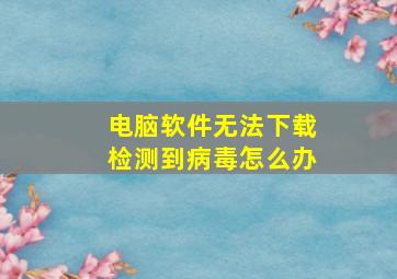 电脑软件无法下载检测到病毒怎么办