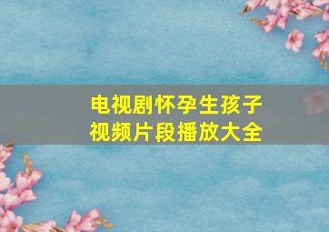 电视剧怀孕生孩子视频片段播放大全