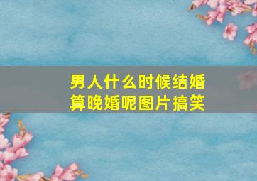 男人什么时候结婚算晚婚呢图片搞笑