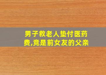 男子救老人垫付医药费,竞是前女友的父亲