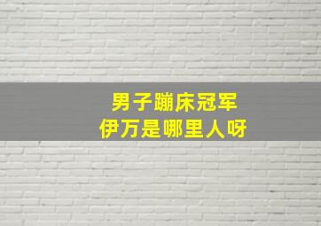 男子蹦床冠军伊万是哪里人呀