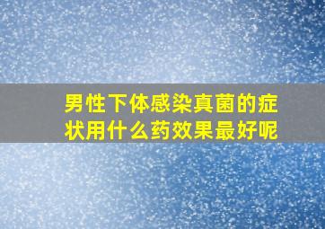 男性下体感染真菌的症状用什么药效果最好呢