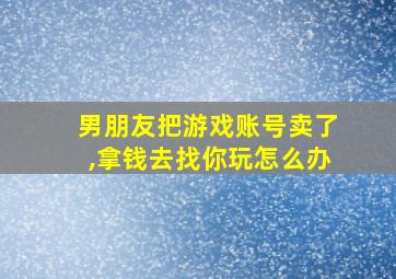 男朋友把游戏账号卖了,拿钱去找你玩怎么办