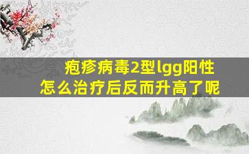 疱疹病毒2型lgg阳性怎么治疗后反而升高了呢