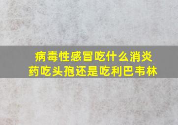 病毒性感冒吃什么消炎药吃头孢还是吃利巴韦林