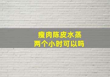 瘦肉陈皮水蒸两个小时可以吗