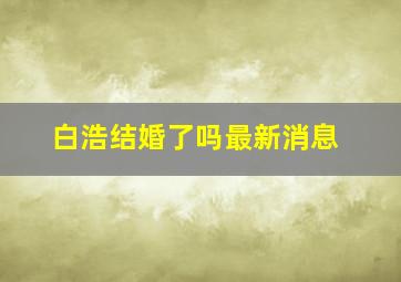 白浩结婚了吗最新消息