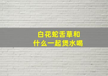 白花蛇舌草和什么一起煲水喝