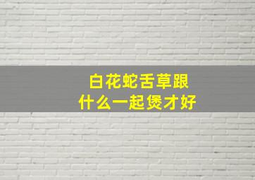 白花蛇舌草跟什么一起煲才好