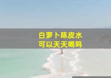 白萝卜陈皮水可以天天喝吗