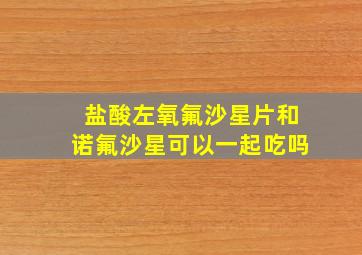 盐酸左氧氟沙星片和诺氟沙星可以一起吃吗