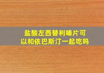 盐酸左西替利嗪片可以和依巴斯汀一起吃吗