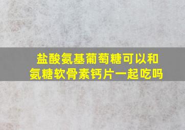 盐酸氨基葡萄糖可以和氨糖软骨素钙片一起吃吗