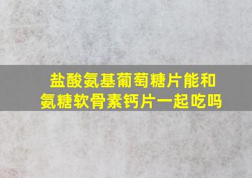 盐酸氨基葡萄糖片能和氨糖软骨素钙片一起吃吗