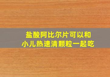 盐酸阿比尔片可以和小儿热速清颗粒一起吃