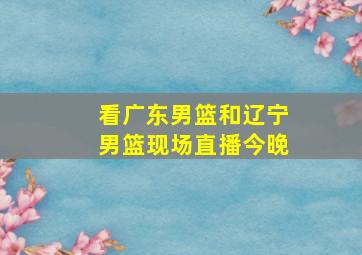 看广东男篮和辽宁男篮现场直播今晚