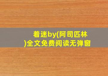 着迷by(阿司匹林)全文免费阅读无弹窗