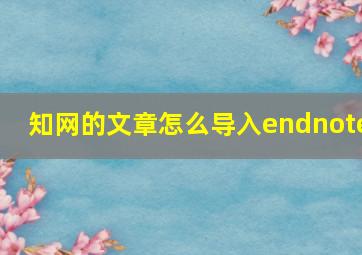 知网的文章怎么导入endnote