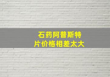 石药阿普斯特片价格相差太大