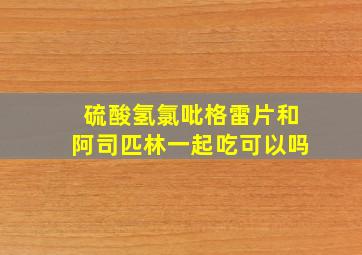 硫酸氢氯吡格雷片和阿司匹林一起吃可以吗