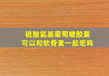 硫酸氨基葡萄糖胶囊可以和软骨素一起吃吗