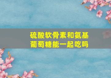 硫酸软骨素和氨基葡萄糖能一起吃吗