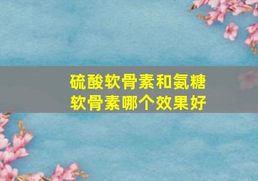 硫酸软骨素和氨糖软骨素哪个效果好